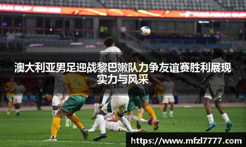 澳大利亚男足迎战黎巴嫩队力争友谊赛胜利展现实力与风采